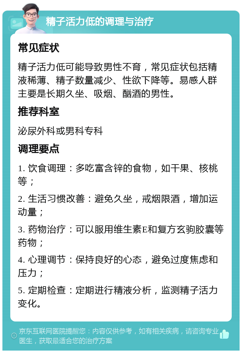 精子活力低的调理与治疗 常见症状 精子活力低可能导致男性不育，常见症状包括精液稀薄、精子数量减少、性欲下降等。易感人群主要是长期久坐、吸烟、酗酒的男性。 推荐科室 泌尿外科或男科专科 调理要点 1. 饮食调理：多吃富含锌的食物，如干果、核桃等； 2. 生活习惯改善：避免久坐，戒烟限酒，增加运动量； 3. 药物治疗：可以服用维生素E和复方玄驹胶囊等药物； 4. 心理调节：保持良好的心态，避免过度焦虑和压力； 5. 定期检查：定期进行精液分析，监测精子活力变化。