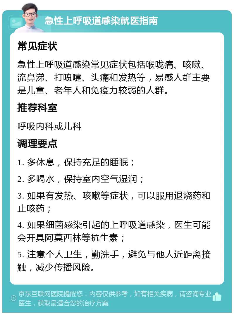 急性上呼吸道感染就医指南 常见症状 急性上呼吸道感染常见症状包括喉咙痛、咳嗽、流鼻涕、打喷嚏、头痛和发热等，易感人群主要是儿童、老年人和免疫力较弱的人群。 推荐科室 呼吸内科或儿科 调理要点 1. 多休息，保持充足的睡眠； 2. 多喝水，保持室内空气湿润； 3. 如果有发热、咳嗽等症状，可以服用退烧药和止咳药； 4. 如果细菌感染引起的上呼吸道感染，医生可能会开具阿莫西林等抗生素； 5. 注意个人卫生，勤洗手，避免与他人近距离接触，减少传播风险。