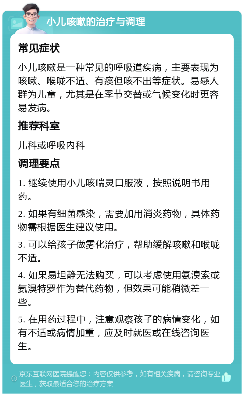 小儿咳嗽的治疗与调理 常见症状 小儿咳嗽是一种常见的呼吸道疾病，主要表现为咳嗽、喉咙不适、有痰但咳不出等症状。易感人群为儿童，尤其是在季节交替或气候变化时更容易发病。 推荐科室 儿科或呼吸内科 调理要点 1. 继续使用小儿咳喘灵口服液，按照说明书用药。 2. 如果有细菌感染，需要加用消炎药物，具体药物需根据医生建议使用。 3. 可以给孩子做雾化治疗，帮助缓解咳嗽和喉咙不适。 4. 如果易坦静无法购买，可以考虑使用氨溴索或氨溴特罗作为替代药物，但效果可能稍微差一些。 5. 在用药过程中，注意观察孩子的病情变化，如有不适或病情加重，应及时就医或在线咨询医生。