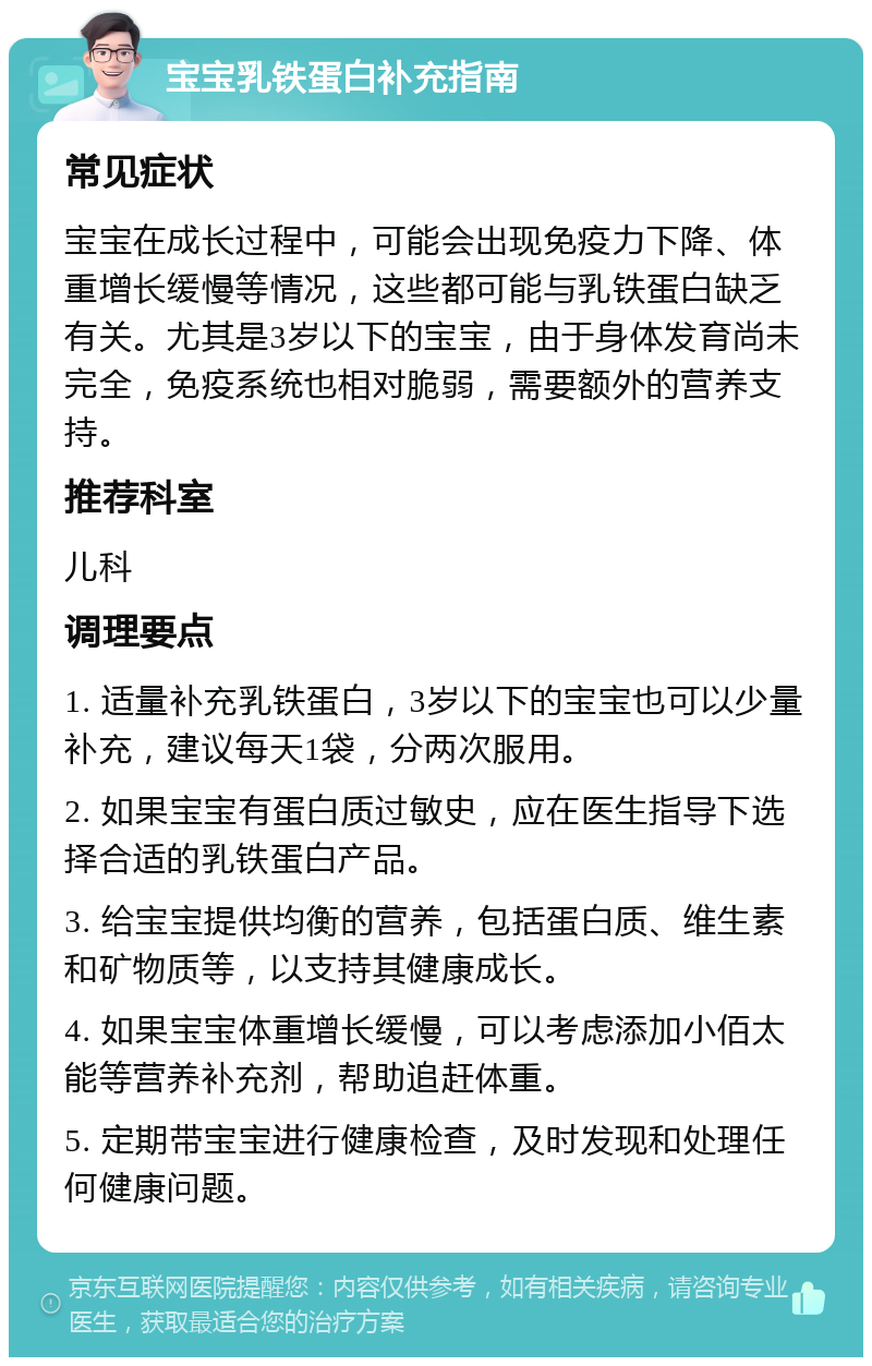 宝宝乳铁蛋白补充指南 常见症状 宝宝在成长过程中，可能会出现免疫力下降、体重增长缓慢等情况，这些都可能与乳铁蛋白缺乏有关。尤其是3岁以下的宝宝，由于身体发育尚未完全，免疫系统也相对脆弱，需要额外的营养支持。 推荐科室 儿科 调理要点 1. 适量补充乳铁蛋白，3岁以下的宝宝也可以少量补充，建议每天1袋，分两次服用。 2. 如果宝宝有蛋白质过敏史，应在医生指导下选择合适的乳铁蛋白产品。 3. 给宝宝提供均衡的营养，包括蛋白质、维生素和矿物质等，以支持其健康成长。 4. 如果宝宝体重增长缓慢，可以考虑添加小佰太能等营养补充剂，帮助追赶体重。 5. 定期带宝宝进行健康检查，及时发现和处理任何健康问题。