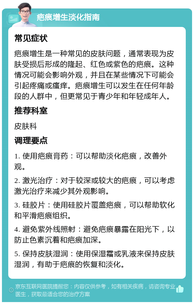 疤痕增生淡化指南 常见症状 疤痕增生是一种常见的皮肤问题，通常表现为皮肤受损后形成的隆起、红色或紫色的疤痕。这种情况可能会影响外观，并且在某些情况下可能会引起疼痛或瘙痒。疤痕增生可以发生在任何年龄段的人群中，但更常见于青少年和年轻成年人。 推荐科室 皮肤科 调理要点 1. 使用疤痕膏药：可以帮助淡化疤痕，改善外观。 2. 激光治疗：对于较深或较大的疤痕，可以考虑激光治疗来减少其外观影响。 3. 硅胶片：使用硅胶片覆盖疤痕，可以帮助软化和平滑疤痕组织。 4. 避免紫外线照射：避免疤痕暴露在阳光下，以防止色素沉着和疤痕加深。 5. 保持皮肤湿润：使用保湿霜或乳液来保持皮肤湿润，有助于疤痕的恢复和淡化。