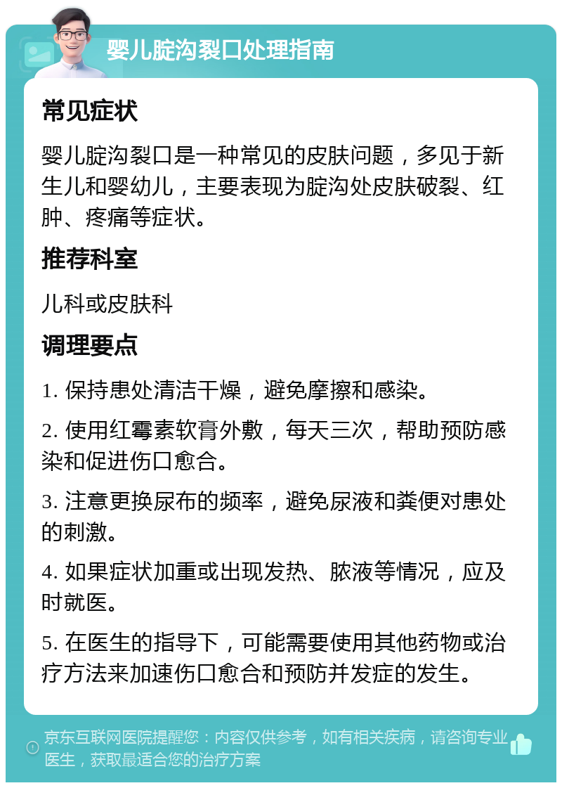 婴儿腚沟裂口处理指南 常见症状 婴儿腚沟裂口是一种常见的皮肤问题，多见于新生儿和婴幼儿，主要表现为腚沟处皮肤破裂、红肿、疼痛等症状。 推荐科室 儿科或皮肤科 调理要点 1. 保持患处清洁干燥，避免摩擦和感染。 2. 使用红霉素软膏外敷，每天三次，帮助预防感染和促进伤口愈合。 3. 注意更换尿布的频率，避免尿液和粪便对患处的刺激。 4. 如果症状加重或出现发热、脓液等情况，应及时就医。 5. 在医生的指导下，可能需要使用其他药物或治疗方法来加速伤口愈合和预防并发症的发生。