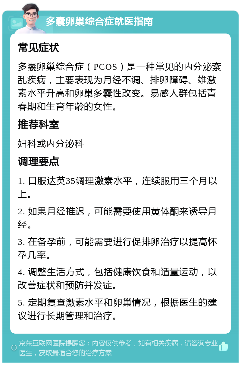 多囊卵巢综合症就医指南 常见症状 多囊卵巢综合症（PCOS）是一种常见的内分泌紊乱疾病，主要表现为月经不调、排卵障碍、雄激素水平升高和卵巢多囊性改变。易感人群包括青春期和生育年龄的女性。 推荐科室 妇科或内分泌科 调理要点 1. 口服达英35调理激素水平，连续服用三个月以上。 2. 如果月经推迟，可能需要使用黄体酮来诱导月经。 3. 在备孕前，可能需要进行促排卵治疗以提高怀孕几率。 4. 调整生活方式，包括健康饮食和适量运动，以改善症状和预防并发症。 5. 定期复查激素水平和卵巢情况，根据医生的建议进行长期管理和治疗。