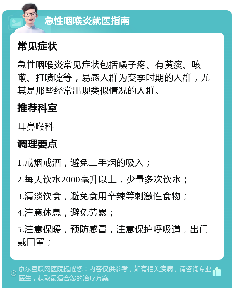 急性咽喉炎就医指南 常见症状 急性咽喉炎常见症状包括嗓子疼、有黄痰、咳嗽、打喷嚏等，易感人群为变季时期的人群，尤其是那些经常出现类似情况的人群。 推荐科室 耳鼻喉科 调理要点 1.戒烟戒酒，避免二手烟的吸入； 2.每天饮水2000毫升以上，少量多次饮水； 3.清淡饮食，避免食用辛辣等刺激性食物； 4.注意休息，避免劳累； 5.注意保暖，预防感冒，注意保护呼吸道，出门戴口罩；