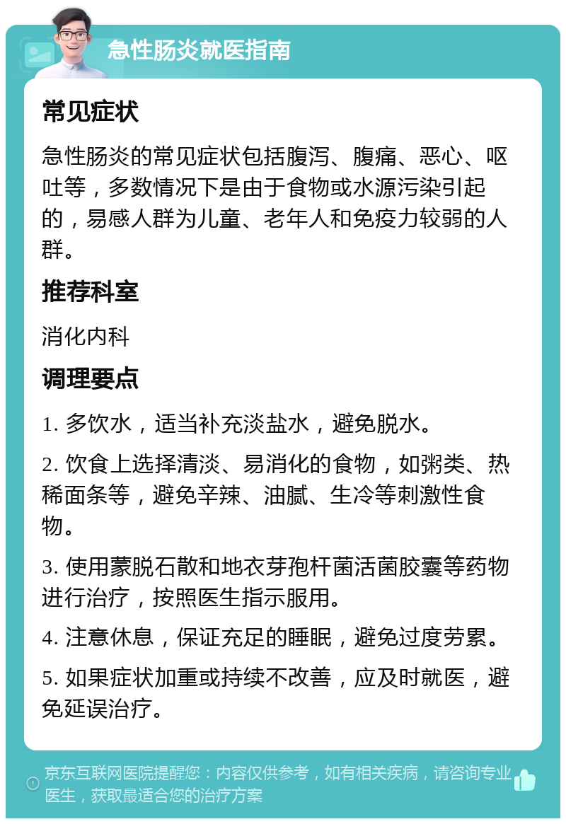 急性肠炎就医指南 常见症状 急性肠炎的常见症状包括腹泻、腹痛、恶心、呕吐等，多数情况下是由于食物或水源污染引起的，易感人群为儿童、老年人和免疫力较弱的人群。 推荐科室 消化内科 调理要点 1. 多饮水，适当补充淡盐水，避免脱水。 2. 饮食上选择清淡、易消化的食物，如粥类、热稀面条等，避免辛辣、油腻、生冷等刺激性食物。 3. 使用蒙脱石散和地衣芽孢杆菌活菌胶囊等药物进行治疗，按照医生指示服用。 4. 注意休息，保证充足的睡眠，避免过度劳累。 5. 如果症状加重或持续不改善，应及时就医，避免延误治疗。