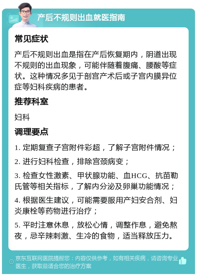 产后不规则出血就医指南 常见症状 产后不规则出血是指在产后恢复期内，阴道出现不规则的出血现象，可能伴随着腹痛、腰酸等症状。这种情况多见于剖宫产术后或子宫内膜异位症等妇科疾病的患者。 推荐科室 妇科 调理要点 1. 定期复查子宫附件彩超，了解子宫附件情况； 2. 进行妇科检查，排除宫颈病变； 3. 检查女性激素、甲状腺功能、血HCG、抗苗勒氏管等相关指标，了解内分泌及卵巢功能情况； 4. 根据医生建议，可能需要服用产妇安合剂、妇炎康栓等药物进行治疗； 5. 平时注意休息，放松心情，调整作息，避免熬夜，忌辛辣刺激、生冷的食物，适当释放压力。