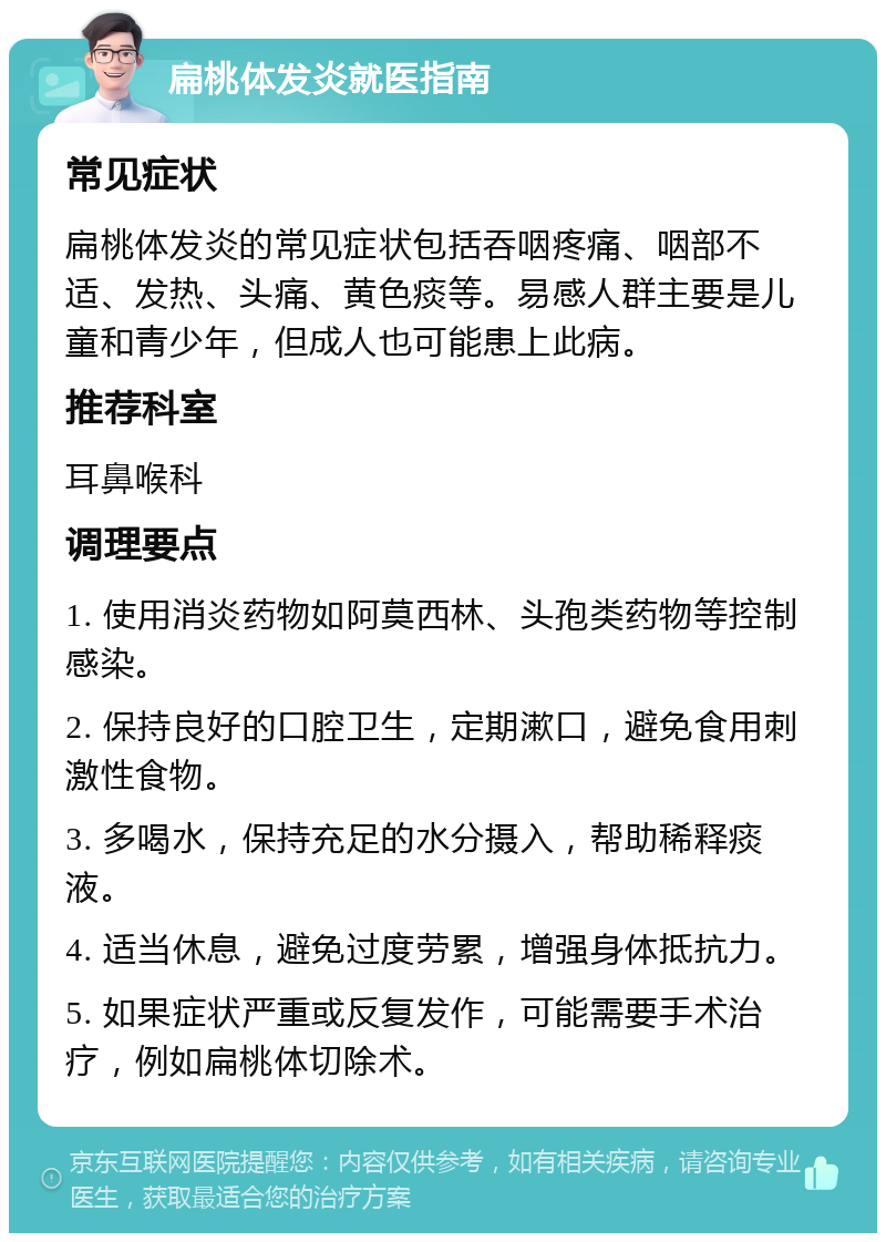 扁桃体发炎就医指南 常见症状 扁桃体发炎的常见症状包括吞咽疼痛、咽部不适、发热、头痛、黄色痰等。易感人群主要是儿童和青少年，但成人也可能患上此病。 推荐科室 耳鼻喉科 调理要点 1. 使用消炎药物如阿莫西林、头孢类药物等控制感染。 2. 保持良好的口腔卫生，定期漱口，避免食用刺激性食物。 3. 多喝水，保持充足的水分摄入，帮助稀释痰液。 4. 适当休息，避免过度劳累，增强身体抵抗力。 5. 如果症状严重或反复发作，可能需要手术治疗，例如扁桃体切除术。