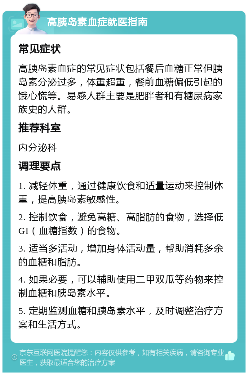 高胰岛素血症就医指南 常见症状 高胰岛素血症的常见症状包括餐后血糖正常但胰岛素分泌过多，体重超重，餐前血糖偏低引起的饿心慌等。易感人群主要是肥胖者和有糖尿病家族史的人群。 推荐科室 内分泌科 调理要点 1. 减轻体重，通过健康饮食和适量运动来控制体重，提高胰岛素敏感性。 2. 控制饮食，避免高糖、高脂肪的食物，选择低GI（血糖指数）的食物。 3. 适当多活动，增加身体活动量，帮助消耗多余的血糖和脂肪。 4. 如果必要，可以辅助使用二甲双瓜等药物来控制血糖和胰岛素水平。 5. 定期监测血糖和胰岛素水平，及时调整治疗方案和生活方式。