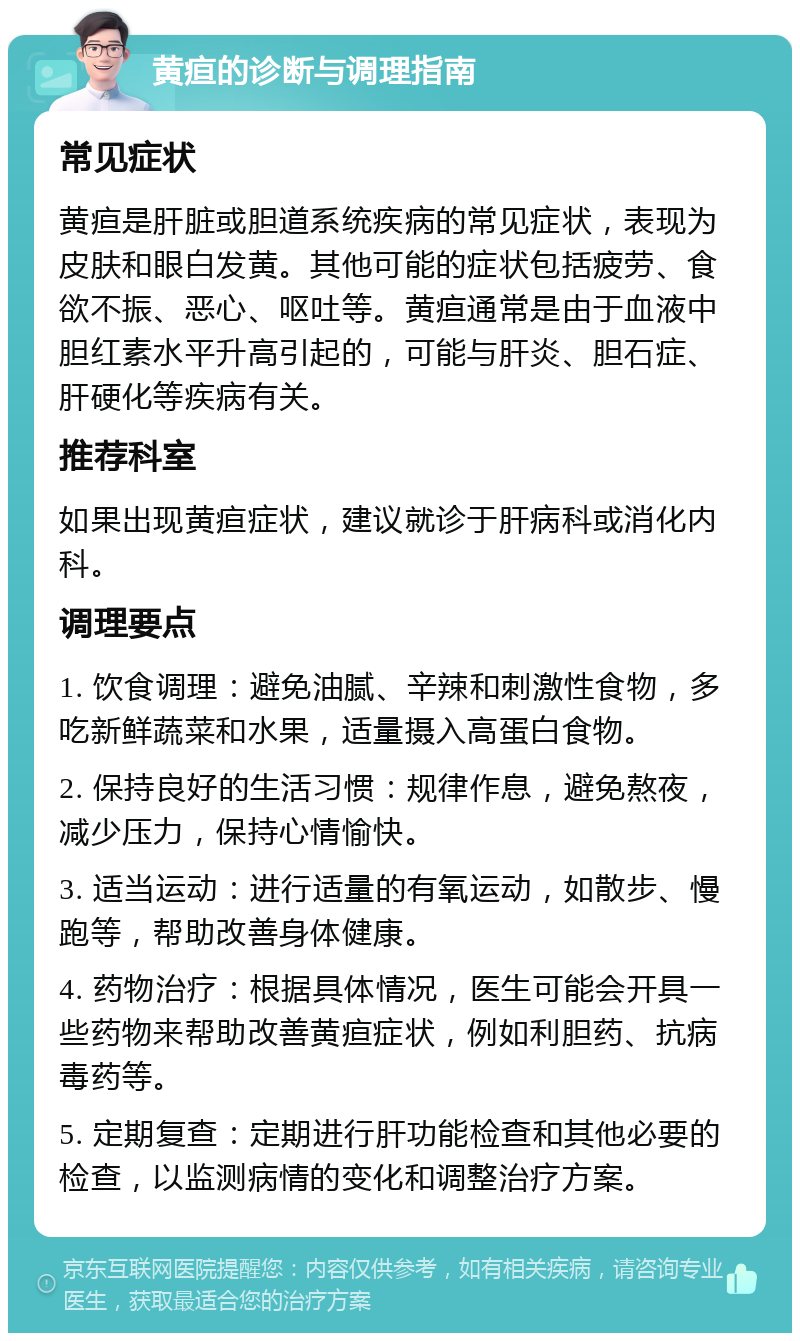 黄疸的诊断与调理指南 常见症状 黄疸是肝脏或胆道系统疾病的常见症状，表现为皮肤和眼白发黄。其他可能的症状包括疲劳、食欲不振、恶心、呕吐等。黄疸通常是由于血液中胆红素水平升高引起的，可能与肝炎、胆石症、肝硬化等疾病有关。 推荐科室 如果出现黄疸症状，建议就诊于肝病科或消化内科。 调理要点 1. 饮食调理：避免油腻、辛辣和刺激性食物，多吃新鲜蔬菜和水果，适量摄入高蛋白食物。 2. 保持良好的生活习惯：规律作息，避免熬夜，减少压力，保持心情愉快。 3. 适当运动：进行适量的有氧运动，如散步、慢跑等，帮助改善身体健康。 4. 药物治疗：根据具体情况，医生可能会开具一些药物来帮助改善黄疸症状，例如利胆药、抗病毒药等。 5. 定期复查：定期进行肝功能检查和其他必要的检查，以监测病情的变化和调整治疗方案。