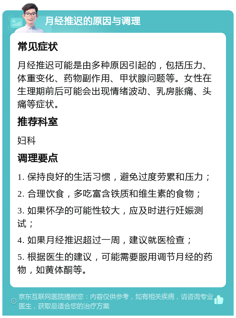 月经推迟的原因与调理 常见症状 月经推迟可能是由多种原因引起的，包括压力、体重变化、药物副作用、甲状腺问题等。女性在生理期前后可能会出现情绪波动、乳房胀痛、头痛等症状。 推荐科室 妇科 调理要点 1. 保持良好的生活习惯，避免过度劳累和压力； 2. 合理饮食，多吃富含铁质和维生素的食物； 3. 如果怀孕的可能性较大，应及时进行妊娠测试； 4. 如果月经推迟超过一周，建议就医检查； 5. 根据医生的建议，可能需要服用调节月经的药物，如黄体酮等。