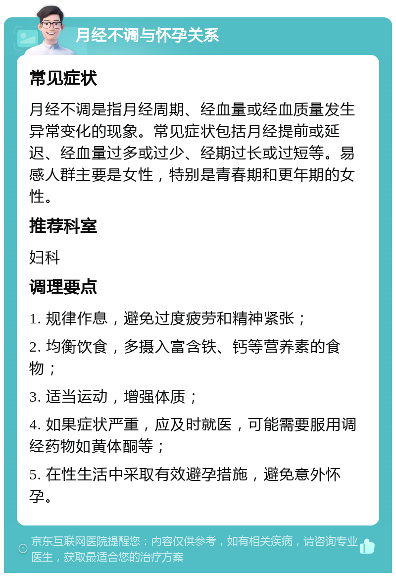 月经不调与怀孕关系 常见症状 月经不调是指月经周期、经血量或经血质量发生异常变化的现象。常见症状包括月经提前或延迟、经血量过多或过少、经期过长或过短等。易感人群主要是女性，特别是青春期和更年期的女性。 推荐科室 妇科 调理要点 1. 规律作息，避免过度疲劳和精神紧张； 2. 均衡饮食，多摄入富含铁、钙等营养素的食物； 3. 适当运动，增强体质； 4. 如果症状严重，应及时就医，可能需要服用调经药物如黄体酮等； 5. 在性生活中采取有效避孕措施，避免意外怀孕。