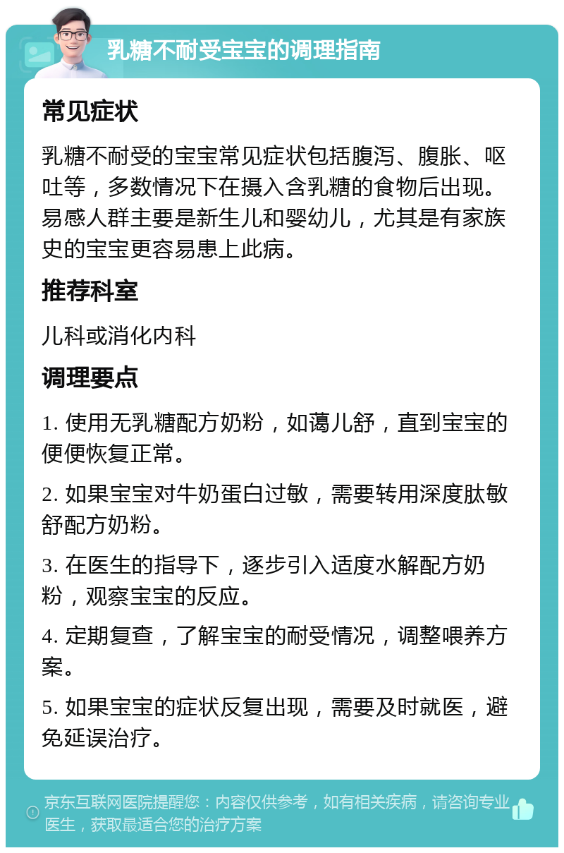 乳糖不耐受宝宝的调理指南 常见症状 乳糖不耐受的宝宝常见症状包括腹泻、腹胀、呕吐等，多数情况下在摄入含乳糖的食物后出现。易感人群主要是新生儿和婴幼儿，尤其是有家族史的宝宝更容易患上此病。 推荐科室 儿科或消化内科 调理要点 1. 使用无乳糖配方奶粉，如蔼儿舒，直到宝宝的便便恢复正常。 2. 如果宝宝对牛奶蛋白过敏，需要转用深度肽敏舒配方奶粉。 3. 在医生的指导下，逐步引入适度水解配方奶粉，观察宝宝的反应。 4. 定期复查，了解宝宝的耐受情况，调整喂养方案。 5. 如果宝宝的症状反复出现，需要及时就医，避免延误治疗。