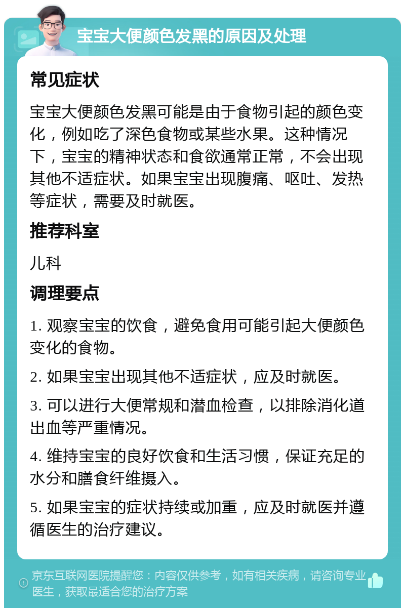 宝宝大便颜色发黑的原因及处理 常见症状 宝宝大便颜色发黑可能是由于食物引起的颜色变化，例如吃了深色食物或某些水果。这种情况下，宝宝的精神状态和食欲通常正常，不会出现其他不适症状。如果宝宝出现腹痛、呕吐、发热等症状，需要及时就医。 推荐科室 儿科 调理要点 1. 观察宝宝的饮食，避免食用可能引起大便颜色变化的食物。 2. 如果宝宝出现其他不适症状，应及时就医。 3. 可以进行大便常规和潜血检查，以排除消化道出血等严重情况。 4. 维持宝宝的良好饮食和生活习惯，保证充足的水分和膳食纤维摄入。 5. 如果宝宝的症状持续或加重，应及时就医并遵循医生的治疗建议。