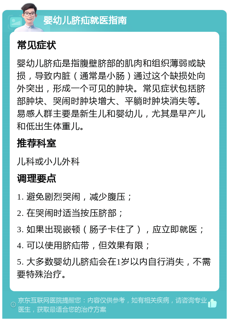 婴幼儿脐疝就医指南 常见症状 婴幼儿脐疝是指腹壁脐部的肌肉和组织薄弱或缺损，导致内脏（通常是小肠）通过这个缺损处向外突出，形成一个可见的肿块。常见症状包括脐部肿块、哭闹时肿块增大、平躺时肿块消失等。易感人群主要是新生儿和婴幼儿，尤其是早产儿和低出生体重儿。 推荐科室 儿科或小儿外科 调理要点 1. 避免剧烈哭闹，减少腹压； 2. 在哭闹时适当按压脐部； 3. 如果出现嵌顿（肠子卡住了），应立即就医； 4. 可以使用脐疝带，但效果有限； 5. 大多数婴幼儿脐疝会在1岁以内自行消失，不需要特殊治疗。