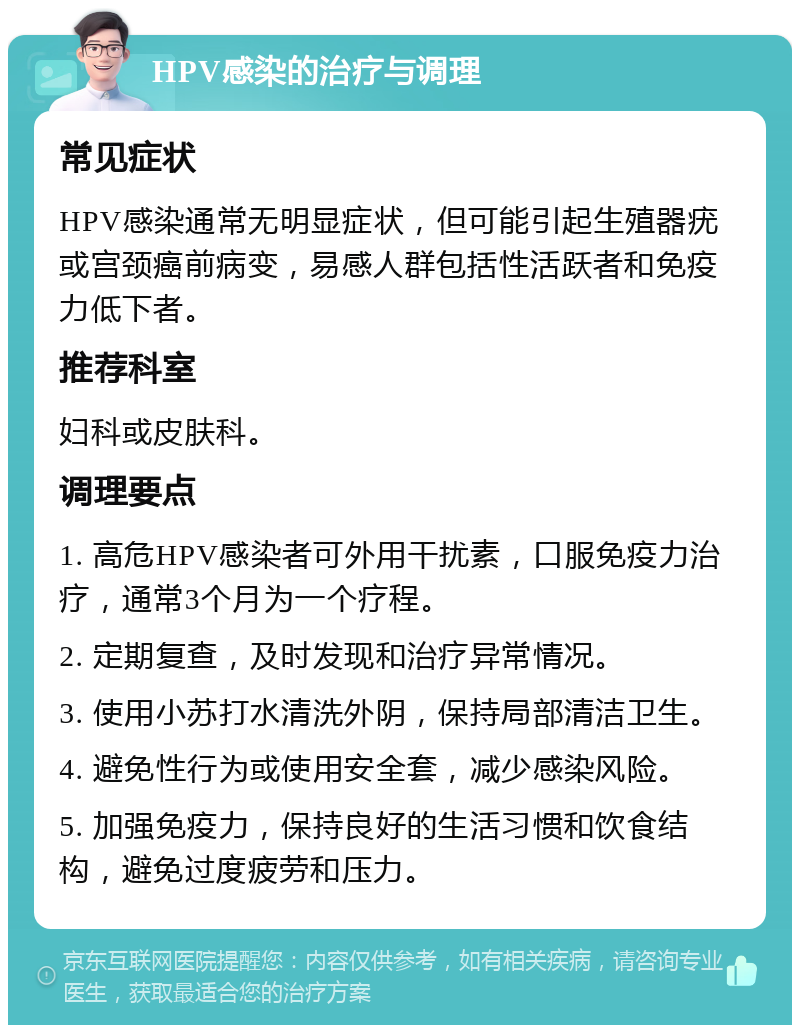 HPV感染的治疗与调理 常见症状 HPV感染通常无明显症状，但可能引起生殖器疣或宫颈癌前病变，易感人群包括性活跃者和免疫力低下者。 推荐科室 妇科或皮肤科。 调理要点 1. 高危HPV感染者可外用干扰素，口服免疫力治疗，通常3个月为一个疗程。 2. 定期复查，及时发现和治疗异常情况。 3. 使用小苏打水清洗外阴，保持局部清洁卫生。 4. 避免性行为或使用安全套，减少感染风险。 5. 加强免疫力，保持良好的生活习惯和饮食结构，避免过度疲劳和压力。