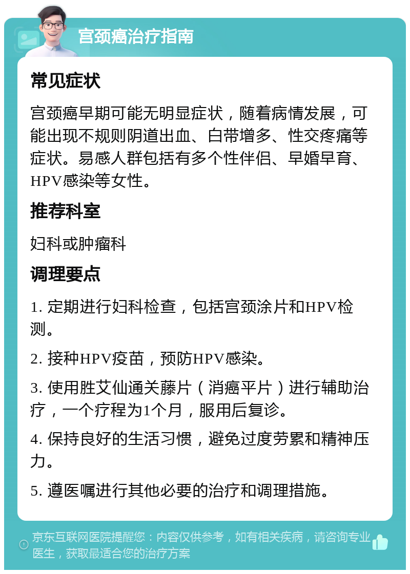 宫颈癌治疗指南 常见症状 宫颈癌早期可能无明显症状，随着病情发展，可能出现不规则阴道出血、白带增多、性交疼痛等症状。易感人群包括有多个性伴侣、早婚早育、HPV感染等女性。 推荐科室 妇科或肿瘤科 调理要点 1. 定期进行妇科检查，包括宫颈涂片和HPV检测。 2. 接种HPV疫苗，预防HPV感染。 3. 使用胜艾仙通关藤片（消癌平片）进行辅助治疗，一个疗程为1个月，服用后复诊。 4. 保持良好的生活习惯，避免过度劳累和精神压力。 5. 遵医嘱进行其他必要的治疗和调理措施。