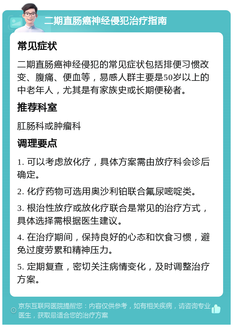 二期直肠癌神经侵犯治疗指南 常见症状 二期直肠癌神经侵犯的常见症状包括排便习惯改变、腹痛、便血等，易感人群主要是50岁以上的中老年人，尤其是有家族史或长期便秘者。 推荐科室 肛肠科或肿瘤科 调理要点 1. 可以考虑放化疗，具体方案需由放疗科会诊后确定。 2. 化疗药物可选用奥沙利铂联合氟尿嘧啶类。 3. 根治性放疗或放化疗联合是常见的治疗方式，具体选择需根据医生建议。 4. 在治疗期间，保持良好的心态和饮食习惯，避免过度劳累和精神压力。 5. 定期复查，密切关注病情变化，及时调整治疗方案。