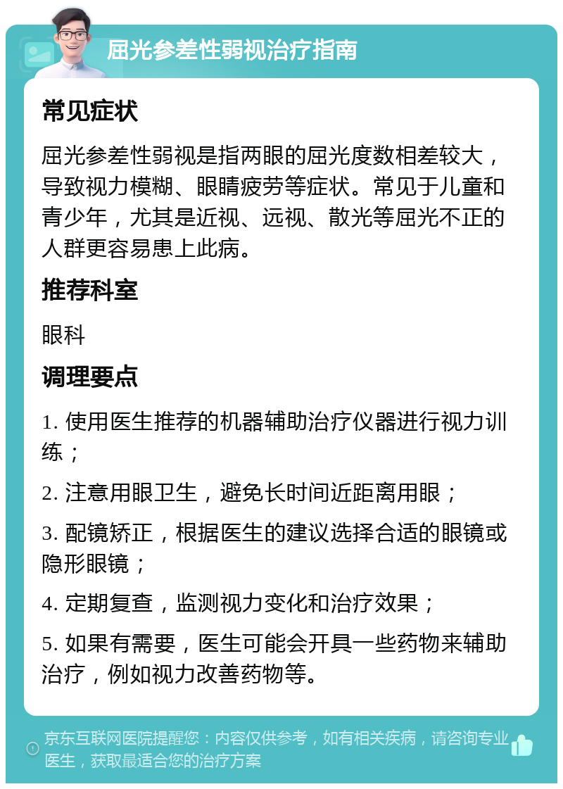 屈光参差性弱视治疗指南 常见症状 屈光参差性弱视是指两眼的屈光度数相差较大，导致视力模糊、眼睛疲劳等症状。常见于儿童和青少年，尤其是近视、远视、散光等屈光不正的人群更容易患上此病。 推荐科室 眼科 调理要点 1. 使用医生推荐的机器辅助治疗仪器进行视力训练； 2. 注意用眼卫生，避免长时间近距离用眼； 3. 配镜矫正，根据医生的建议选择合适的眼镜或隐形眼镜； 4. 定期复查，监测视力变化和治疗效果； 5. 如果有需要，医生可能会开具一些药物来辅助治疗，例如视力改善药物等。