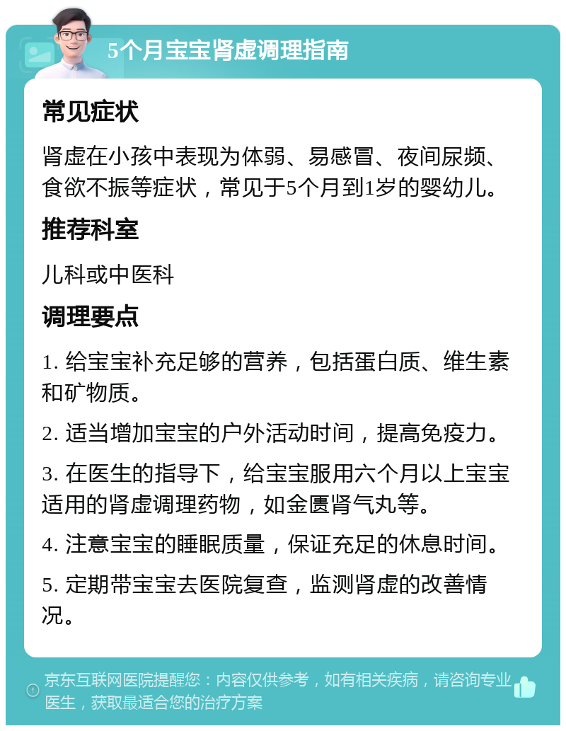 5个月宝宝肾虚调理指南 常见症状 肾虚在小孩中表现为体弱、易感冒、夜间尿频、食欲不振等症状，常见于5个月到1岁的婴幼儿。 推荐科室 儿科或中医科 调理要点 1. 给宝宝补充足够的营养，包括蛋白质、维生素和矿物质。 2. 适当增加宝宝的户外活动时间，提高免疫力。 3. 在医生的指导下，给宝宝服用六个月以上宝宝适用的肾虚调理药物，如金匮肾气丸等。 4. 注意宝宝的睡眠质量，保证充足的休息时间。 5. 定期带宝宝去医院复查，监测肾虚的改善情况。