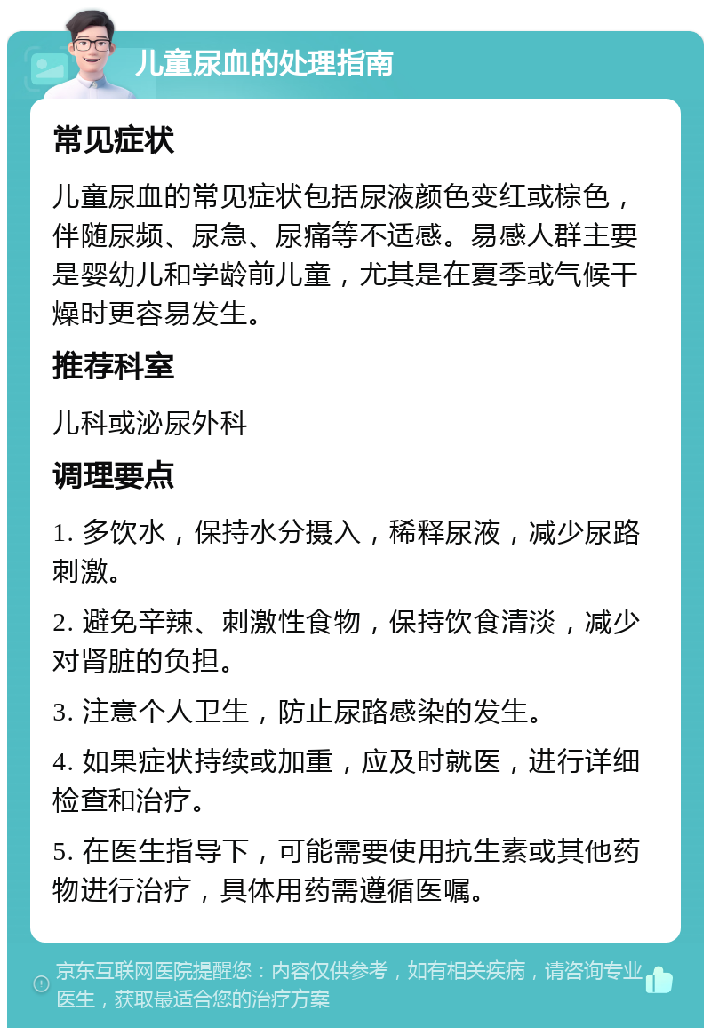 儿童尿血的处理指南 常见症状 儿童尿血的常见症状包括尿液颜色变红或棕色，伴随尿频、尿急、尿痛等不适感。易感人群主要是婴幼儿和学龄前儿童，尤其是在夏季或气候干燥时更容易发生。 推荐科室 儿科或泌尿外科 调理要点 1. 多饮水，保持水分摄入，稀释尿液，减少尿路刺激。 2. 避免辛辣、刺激性食物，保持饮食清淡，减少对肾脏的负担。 3. 注意个人卫生，防止尿路感染的发生。 4. 如果症状持续或加重，应及时就医，进行详细检查和治疗。 5. 在医生指导下，可能需要使用抗生素或其他药物进行治疗，具体用药需遵循医嘱。