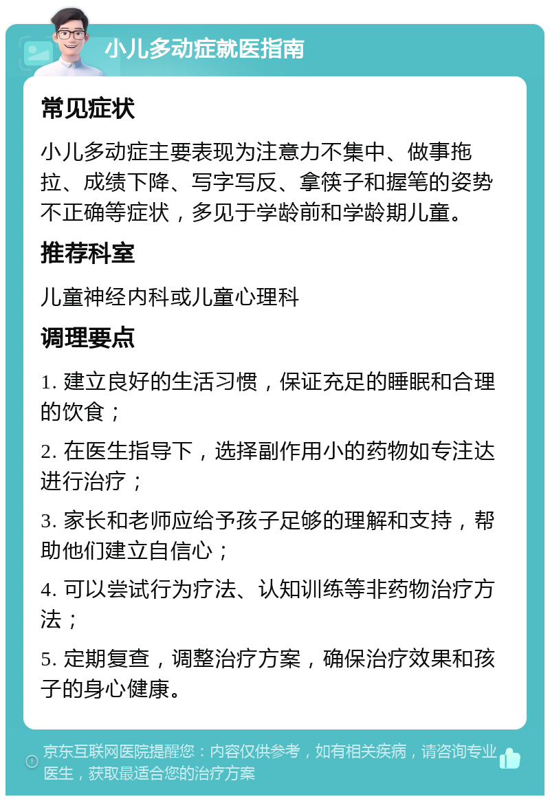 小儿多动症就医指南 常见症状 小儿多动症主要表现为注意力不集中、做事拖拉、成绩下降、写字写反、拿筷子和握笔的姿势不正确等症状，多见于学龄前和学龄期儿童。 推荐科室 儿童神经内科或儿童心理科 调理要点 1. 建立良好的生活习惯，保证充足的睡眠和合理的饮食； 2. 在医生指导下，选择副作用小的药物如专注达进行治疗； 3. 家长和老师应给予孩子足够的理解和支持，帮助他们建立自信心； 4. 可以尝试行为疗法、认知训练等非药物治疗方法； 5. 定期复查，调整治疗方案，确保治疗效果和孩子的身心健康。