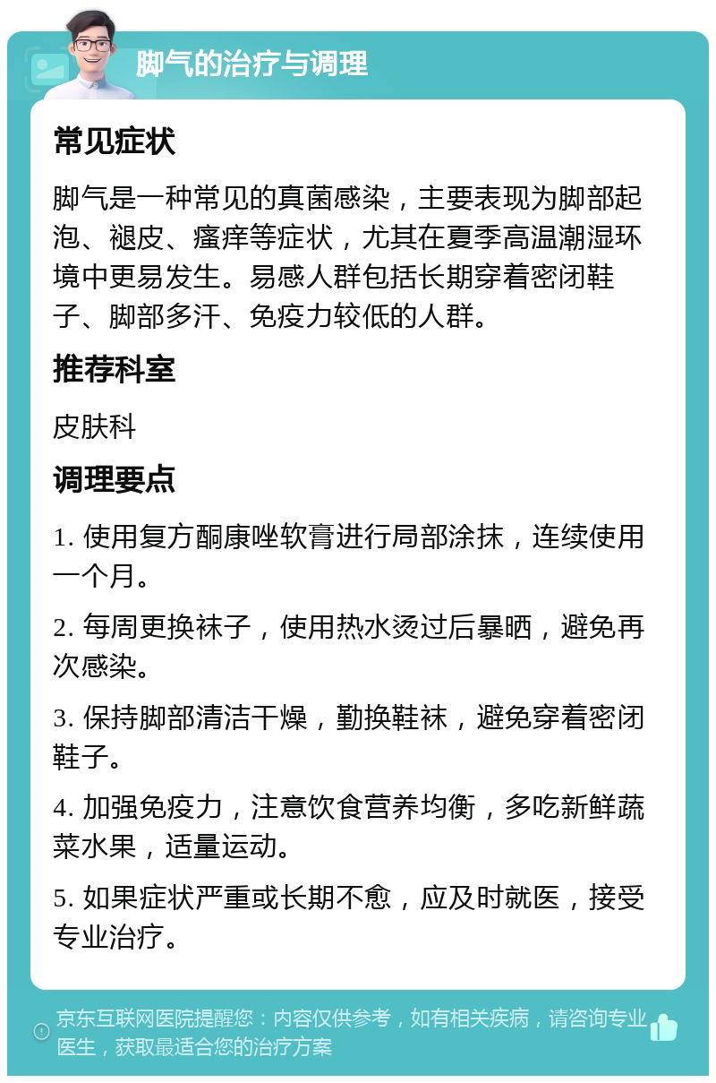 脚气的治疗与调理 常见症状 脚气是一种常见的真菌感染，主要表现为脚部起泡、褪皮、瘙痒等症状，尤其在夏季高温潮湿环境中更易发生。易感人群包括长期穿着密闭鞋子、脚部多汗、免疫力较低的人群。 推荐科室 皮肤科 调理要点 1. 使用复方酮康唑软膏进行局部涂抹，连续使用一个月。 2. 每周更换袜子，使用热水烫过后暴晒，避免再次感染。 3. 保持脚部清洁干燥，勤换鞋袜，避免穿着密闭鞋子。 4. 加强免疫力，注意饮食营养均衡，多吃新鲜蔬菜水果，适量运动。 5. 如果症状严重或长期不愈，应及时就医，接受专业治疗。