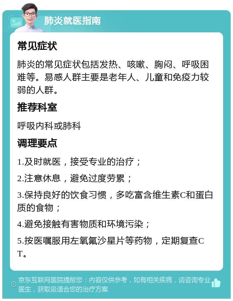 肺炎就医指南 常见症状 肺炎的常见症状包括发热、咳嗽、胸闷、呼吸困难等。易感人群主要是老年人、儿童和免疫力较弱的人群。 推荐科室 呼吸内科或肺科 调理要点 1.及时就医，接受专业的治疗； 2.注意休息，避免过度劳累； 3.保持良好的饮食习惯，多吃富含维生素C和蛋白质的食物； 4.避免接触有害物质和环境污染； 5.按医嘱服用左氧氟沙星片等药物，定期复查CT。