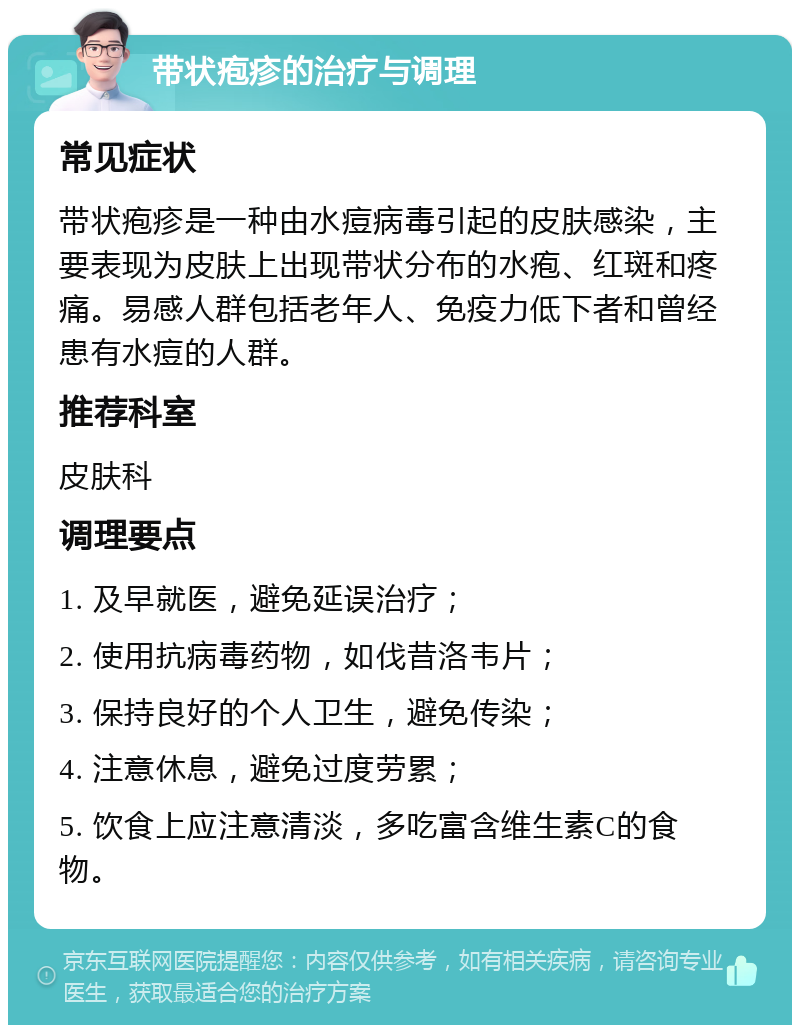 带状疱疹的治疗与调理 常见症状 带状疱疹是一种由水痘病毒引起的皮肤感染，主要表现为皮肤上出现带状分布的水疱、红斑和疼痛。易感人群包括老年人、免疫力低下者和曾经患有水痘的人群。 推荐科室 皮肤科 调理要点 1. 及早就医，避免延误治疗； 2. 使用抗病毒药物，如伐昔洛韦片； 3. 保持良好的个人卫生，避免传染； 4. 注意休息，避免过度劳累； 5. 饮食上应注意清淡，多吃富含维生素C的食物。