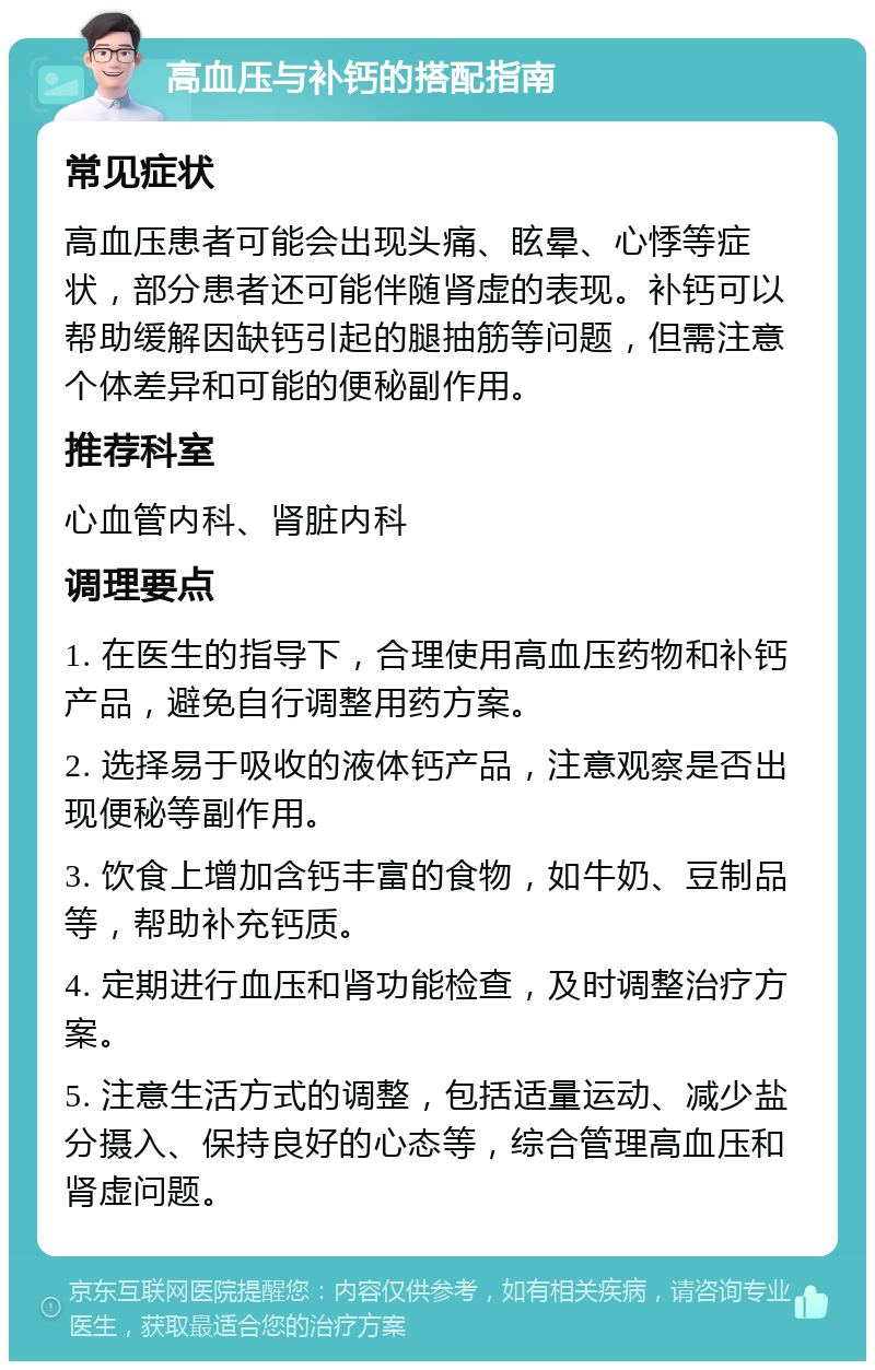 高血压与补钙的搭配指南 常见症状 高血压患者可能会出现头痛、眩晕、心悸等症状，部分患者还可能伴随肾虚的表现。补钙可以帮助缓解因缺钙引起的腿抽筋等问题，但需注意个体差异和可能的便秘副作用。 推荐科室 心血管内科、肾脏内科 调理要点 1. 在医生的指导下，合理使用高血压药物和补钙产品，避免自行调整用药方案。 2. 选择易于吸收的液体钙产品，注意观察是否出现便秘等副作用。 3. 饮食上增加含钙丰富的食物，如牛奶、豆制品等，帮助补充钙质。 4. 定期进行血压和肾功能检查，及时调整治疗方案。 5. 注意生活方式的调整，包括适量运动、减少盐分摄入、保持良好的心态等，综合管理高血压和肾虚问题。