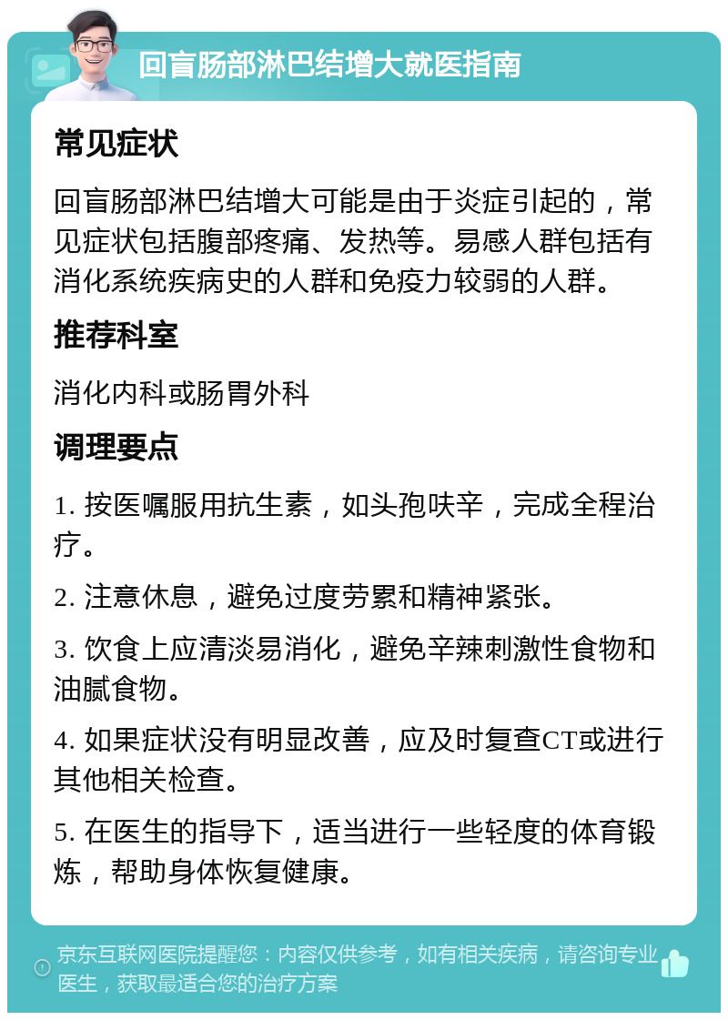 回盲肠部淋巴结增大就医指南 常见症状 回盲肠部淋巴结增大可能是由于炎症引起的，常见症状包括腹部疼痛、发热等。易感人群包括有消化系统疾病史的人群和免疫力较弱的人群。 推荐科室 消化内科或肠胃外科 调理要点 1. 按医嘱服用抗生素，如头孢呋辛，完成全程治疗。 2. 注意休息，避免过度劳累和精神紧张。 3. 饮食上应清淡易消化，避免辛辣刺激性食物和油腻食物。 4. 如果症状没有明显改善，应及时复查CT或进行其他相关检查。 5. 在医生的指导下，适当进行一些轻度的体育锻炼，帮助身体恢复健康。