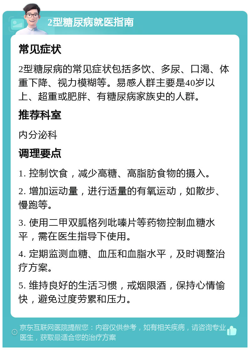 2型糖尿病就医指南 常见症状 2型糖尿病的常见症状包括多饮、多尿、口渴、体重下降、视力模糊等。易感人群主要是40岁以上、超重或肥胖、有糖尿病家族史的人群。 推荐科室 内分泌科 调理要点 1. 控制饮食，减少高糖、高脂肪食物的摄入。 2. 增加运动量，进行适量的有氧运动，如散步、慢跑等。 3. 使用二甲双胍格列吡嗪片等药物控制血糖水平，需在医生指导下使用。 4. 定期监测血糖、血压和血脂水平，及时调整治疗方案。 5. 维持良好的生活习惯，戒烟限酒，保持心情愉快，避免过度劳累和压力。