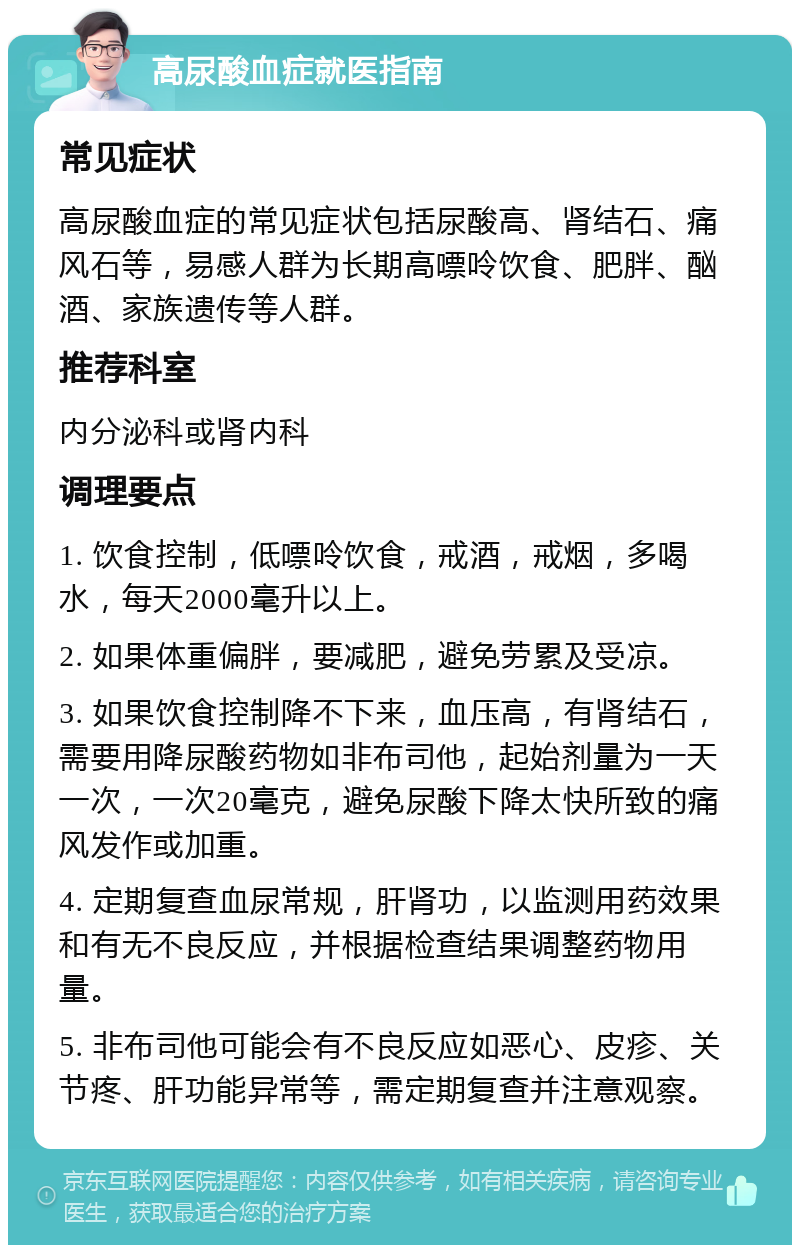 高尿酸血症就医指南 常见症状 高尿酸血症的常见症状包括尿酸高、肾结石、痛风石等，易感人群为长期高嘌呤饮食、肥胖、酗酒、家族遗传等人群。 推荐科室 内分泌科或肾内科 调理要点 1. 饮食控制，低嘌呤饮食，戒酒，戒烟，多喝水，每天2000毫升以上。 2. 如果体重偏胖，要减肥，避免劳累及受凉。 3. 如果饮食控制降不下来，血压高，有肾结石，需要用降尿酸药物如非布司他，起始剂量为一天一次，一次20毫克，避免尿酸下降太快所致的痛风发作或加重。 4. 定期复查血尿常规，肝肾功，以监测用药效果和有无不良反应，并根据检查结果调整药物用量。 5. 非布司他可能会有不良反应如恶心、皮疹、关节疼、肝功能异常等，需定期复查并注意观察。