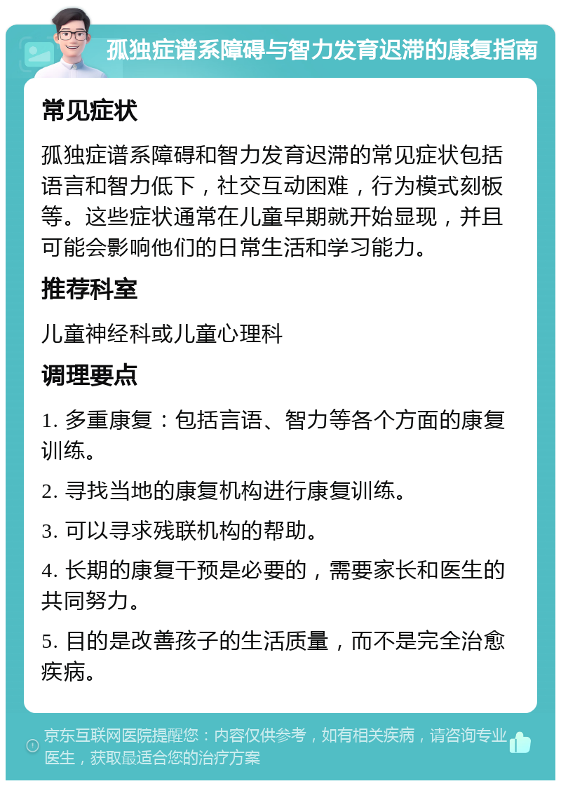 孤独症谱系障碍与智力发育迟滞的康复指南 常见症状 孤独症谱系障碍和智力发育迟滞的常见症状包括语言和智力低下，社交互动困难，行为模式刻板等。这些症状通常在儿童早期就开始显现，并且可能会影响他们的日常生活和学习能力。 推荐科室 儿童神经科或儿童心理科 调理要点 1. 多重康复：包括言语、智力等各个方面的康复训练。 2. 寻找当地的康复机构进行康复训练。 3. 可以寻求残联机构的帮助。 4. 长期的康复干预是必要的，需要家长和医生的共同努力。 5. 目的是改善孩子的生活质量，而不是完全治愈疾病。