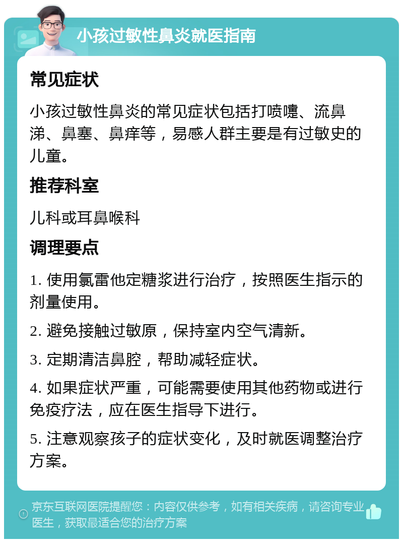 小孩过敏性鼻炎就医指南 常见症状 小孩过敏性鼻炎的常见症状包括打喷嚏、流鼻涕、鼻塞、鼻痒等，易感人群主要是有过敏史的儿童。 推荐科室 儿科或耳鼻喉科 调理要点 1. 使用氯雷他定糖浆进行治疗，按照医生指示的剂量使用。 2. 避免接触过敏原，保持室内空气清新。 3. 定期清洁鼻腔，帮助减轻症状。 4. 如果症状严重，可能需要使用其他药物或进行免疫疗法，应在医生指导下进行。 5. 注意观察孩子的症状变化，及时就医调整治疗方案。