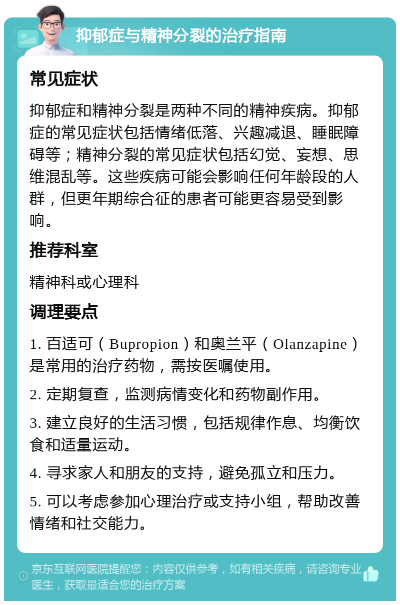 抑郁症与精神分裂的治疗指南 常见症状 抑郁症和精神分裂是两种不同的精神疾病。抑郁症的常见症状包括情绪低落、兴趣减退、睡眠障碍等；精神分裂的常见症状包括幻觉、妄想、思维混乱等。这些疾病可能会影响任何年龄段的人群，但更年期综合征的患者可能更容易受到影响。 推荐科室 精神科或心理科 调理要点 1. 百适可（Bupropion）和奥兰平（Olanzapine）是常用的治疗药物，需按医嘱使用。 2. 定期复查，监测病情变化和药物副作用。 3. 建立良好的生活习惯，包括规律作息、均衡饮食和适量运动。 4. 寻求家人和朋友的支持，避免孤立和压力。 5. 可以考虑参加心理治疗或支持小组，帮助改善情绪和社交能力。