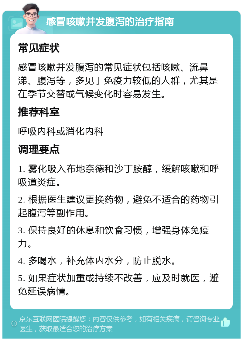 感冒咳嗽并发腹泻的治疗指南 常见症状 感冒咳嗽并发腹泻的常见症状包括咳嗽、流鼻涕、腹泻等，多见于免疫力较低的人群，尤其是在季节交替或气候变化时容易发生。 推荐科室 呼吸内科或消化内科 调理要点 1. 雾化吸入布地奈德和沙丁胺醇，缓解咳嗽和呼吸道炎症。 2. 根据医生建议更换药物，避免不适合的药物引起腹泻等副作用。 3. 保持良好的休息和饮食习惯，增强身体免疫力。 4. 多喝水，补充体内水分，防止脱水。 5. 如果症状加重或持续不改善，应及时就医，避免延误病情。