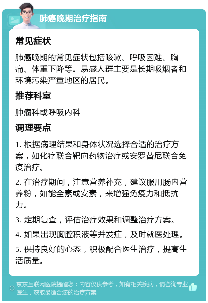 肺癌晚期治疗指南 常见症状 肺癌晚期的常见症状包括咳嗽、呼吸困难、胸痛、体重下降等。易感人群主要是长期吸烟者和环境污染严重地区的居民。 推荐科室 肿瘤科或呼吸内科 调理要点 1. 根据病理结果和身体状况选择合适的治疗方案，如化疗联合靶向药物治疗或安罗替尼联合免疫治疗。 2. 在治疗期间，注意营养补充，建议服用肠内营养粉，如能全素或安素，来增强免疫力和抵抗力。 3. 定期复查，评估治疗效果和调整治疗方案。 4. 如果出现胸腔积液等并发症，及时就医处理。 5. 保持良好的心态，积极配合医生治疗，提高生活质量。