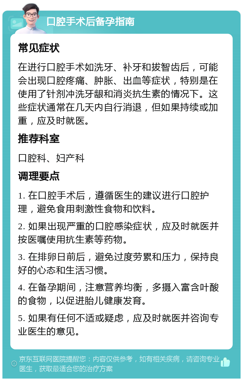 口腔手术后备孕指南 常见症状 在进行口腔手术如洗牙、补牙和拔智齿后，可能会出现口腔疼痛、肿胀、出血等症状，特别是在使用了针剂冲洗牙龈和消炎抗生素的情况下。这些症状通常在几天内自行消退，但如果持续或加重，应及时就医。 推荐科室 口腔科、妇产科 调理要点 1. 在口腔手术后，遵循医生的建议进行口腔护理，避免食用刺激性食物和饮料。 2. 如果出现严重的口腔感染症状，应及时就医并按医嘱使用抗生素等药物。 3. 在排卵日前后，避免过度劳累和压力，保持良好的心态和生活习惯。 4. 在备孕期间，注意营养均衡，多摄入富含叶酸的食物，以促进胎儿健康发育。 5. 如果有任何不适或疑虑，应及时就医并咨询专业医生的意见。