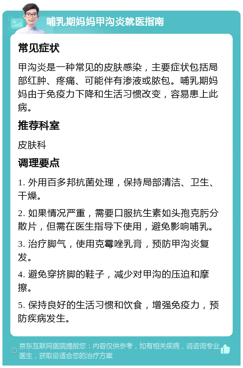 哺乳期妈妈甲沟炎就医指南 常见症状 甲沟炎是一种常见的皮肤感染，主要症状包括局部红肿、疼痛、可能伴有渗液或脓包。哺乳期妈妈由于免疫力下降和生活习惯改变，容易患上此病。 推荐科室 皮肤科 调理要点 1. 外用百多邦抗菌处理，保持局部清洁、卫生、干燥。 2. 如果情况严重，需要口服抗生素如头孢克肟分散片，但需在医生指导下使用，避免影响哺乳。 3. 治疗脚气，使用克霉唑乳膏，预防甲沟炎复发。 4. 避免穿挤脚的鞋子，减少对甲沟的压迫和摩擦。 5. 保持良好的生活习惯和饮食，增强免疫力，预防疾病发生。