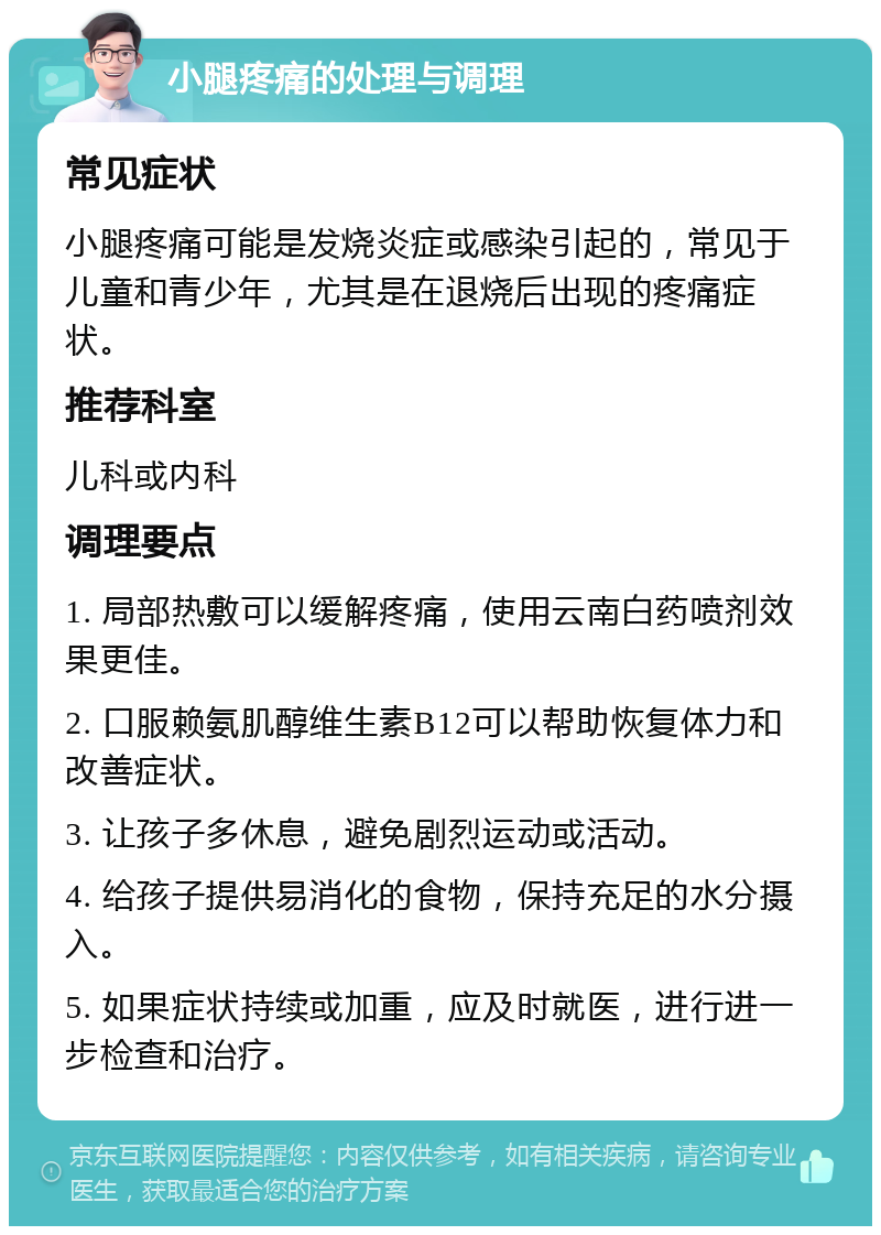 小腿疼痛的处理与调理 常见症状 小腿疼痛可能是发烧炎症或感染引起的，常见于儿童和青少年，尤其是在退烧后出现的疼痛症状。 推荐科室 儿科或内科 调理要点 1. 局部热敷可以缓解疼痛，使用云南白药喷剂效果更佳。 2. 口服赖氨肌醇维生素B12可以帮助恢复体力和改善症状。 3. 让孩子多休息，避免剧烈运动或活动。 4. 给孩子提供易消化的食物，保持充足的水分摄入。 5. 如果症状持续或加重，应及时就医，进行进一步检查和治疗。