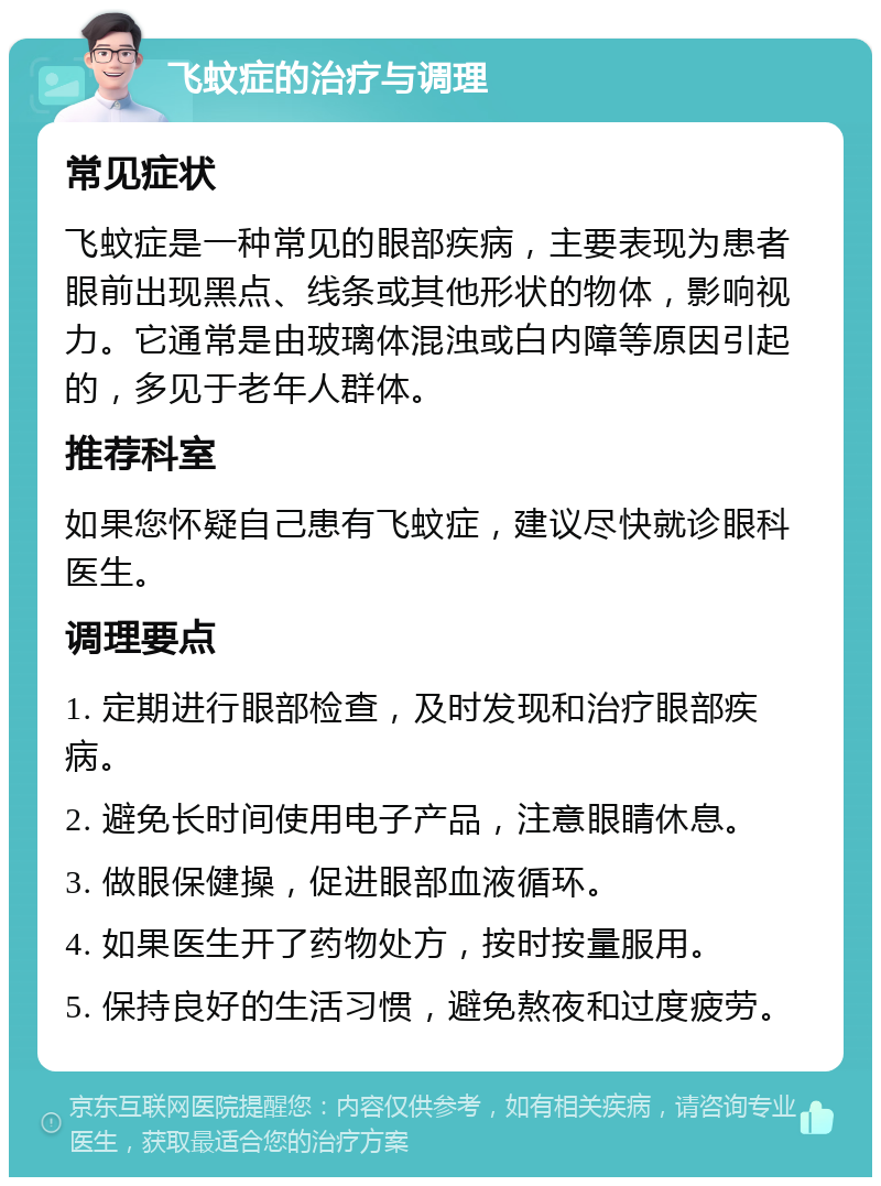 飞蚊症的治疗与调理 常见症状 飞蚊症是一种常见的眼部疾病，主要表现为患者眼前出现黑点、线条或其他形状的物体，影响视力。它通常是由玻璃体混浊或白内障等原因引起的，多见于老年人群体。 推荐科室 如果您怀疑自己患有飞蚊症，建议尽快就诊眼科医生。 调理要点 1. 定期进行眼部检查，及时发现和治疗眼部疾病。 2. 避免长时间使用电子产品，注意眼睛休息。 3. 做眼保健操，促进眼部血液循环。 4. 如果医生开了药物处方，按时按量服用。 5. 保持良好的生活习惯，避免熬夜和过度疲劳。