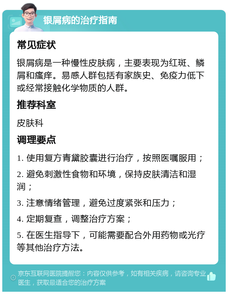 银屑病的治疗指南 常见症状 银屑病是一种慢性皮肤病，主要表现为红斑、鳞屑和瘙痒。易感人群包括有家族史、免疫力低下或经常接触化学物质的人群。 推荐科室 皮肤科 调理要点 1. 使用复方青黛胶囊进行治疗，按照医嘱服用； 2. 避免刺激性食物和环境，保持皮肤清洁和湿润； 3. 注意情绪管理，避免过度紧张和压力； 4. 定期复查，调整治疗方案； 5. 在医生指导下，可能需要配合外用药物或光疗等其他治疗方法。