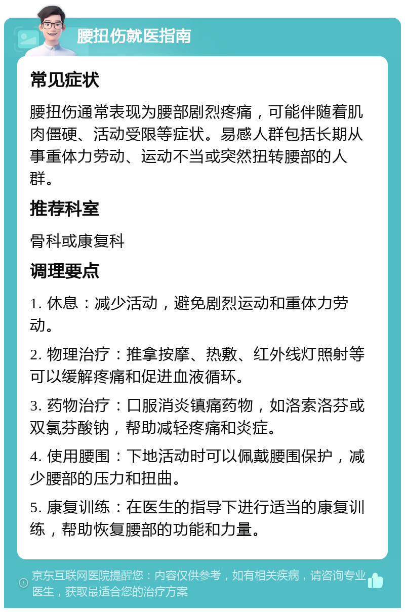 腰扭伤就医指南 常见症状 腰扭伤通常表现为腰部剧烈疼痛，可能伴随着肌肉僵硬、活动受限等症状。易感人群包括长期从事重体力劳动、运动不当或突然扭转腰部的人群。 推荐科室 骨科或康复科 调理要点 1. 休息：减少活动，避免剧烈运动和重体力劳动。 2. 物理治疗：推拿按摩、热敷、红外线灯照射等可以缓解疼痛和促进血液循环。 3. 药物治疗：口服消炎镇痛药物，如洛索洛芬或双氯芬酸钠，帮助减轻疼痛和炎症。 4. 使用腰围：下地活动时可以佩戴腰围保护，减少腰部的压力和扭曲。 5. 康复训练：在医生的指导下进行适当的康复训练，帮助恢复腰部的功能和力量。