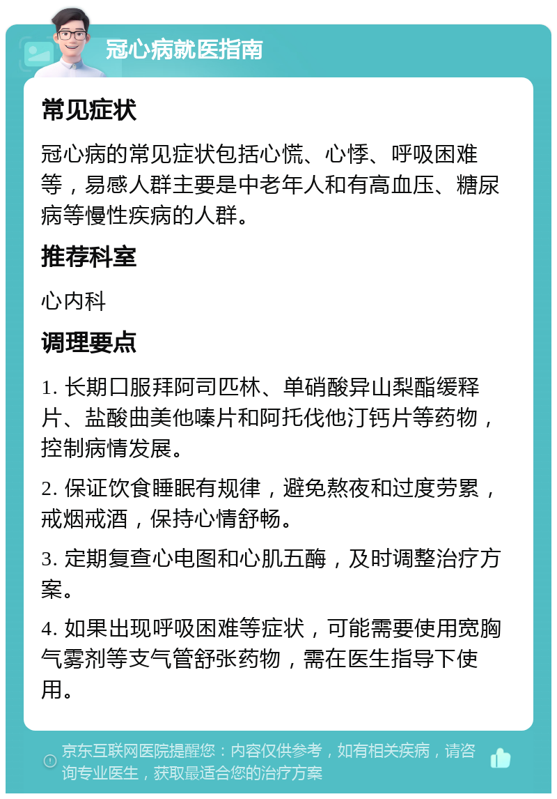 冠心病就医指南 常见症状 冠心病的常见症状包括心慌、心悸、呼吸困难等，易感人群主要是中老年人和有高血压、糖尿病等慢性疾病的人群。 推荐科室 心内科 调理要点 1. 长期口服拜阿司匹林、单硝酸异山梨酯缓释片、盐酸曲美他嗪片和阿托伐他汀钙片等药物，控制病情发展。 2. 保证饮食睡眠有规律，避免熬夜和过度劳累，戒烟戒酒，保持心情舒畅。 3. 定期复查心电图和心肌五酶，及时调整治疗方案。 4. 如果出现呼吸困难等症状，可能需要使用宽胸气雾剂等支气管舒张药物，需在医生指导下使用。