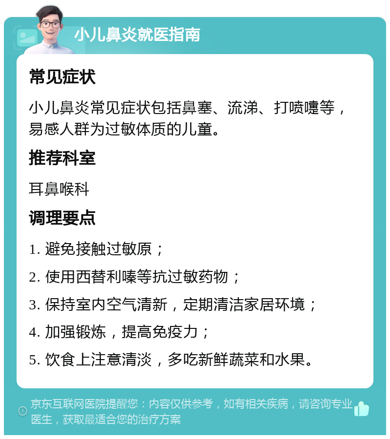 小儿鼻炎就医指南 常见症状 小儿鼻炎常见症状包括鼻塞、流涕、打喷嚏等，易感人群为过敏体质的儿童。 推荐科室 耳鼻喉科 调理要点 1. 避免接触过敏原； 2. 使用西替利嗪等抗过敏药物； 3. 保持室内空气清新，定期清洁家居环境； 4. 加强锻炼，提高免疫力； 5. 饮食上注意清淡，多吃新鲜蔬菜和水果。