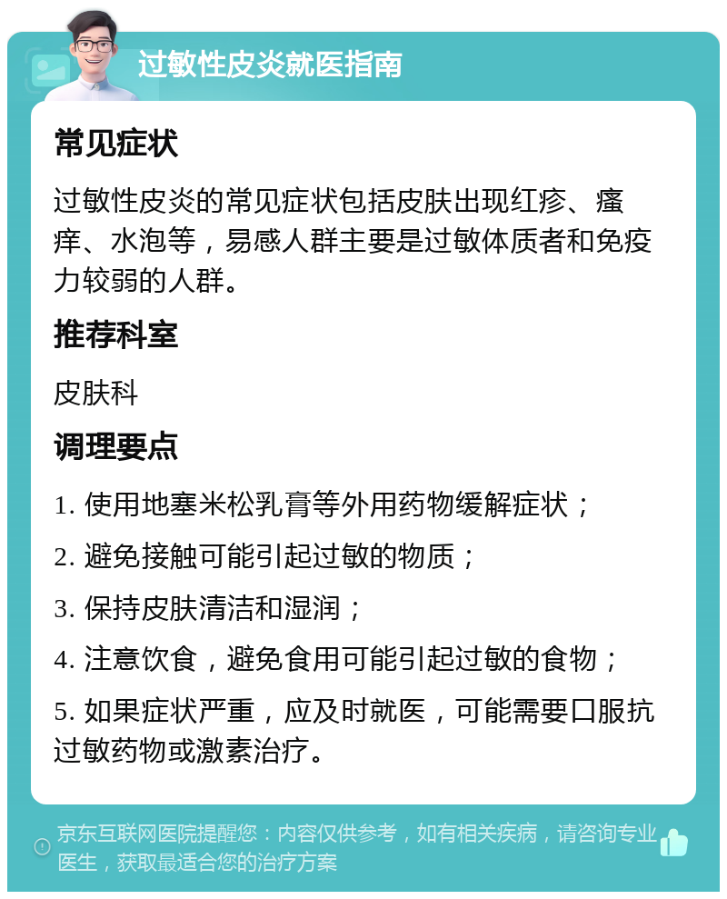 过敏性皮炎就医指南 常见症状 过敏性皮炎的常见症状包括皮肤出现红疹、瘙痒、水泡等，易感人群主要是过敏体质者和免疫力较弱的人群。 推荐科室 皮肤科 调理要点 1. 使用地塞米松乳膏等外用药物缓解症状； 2. 避免接触可能引起过敏的物质； 3. 保持皮肤清洁和湿润； 4. 注意饮食，避免食用可能引起过敏的食物； 5. 如果症状严重，应及时就医，可能需要口服抗过敏药物或激素治疗。