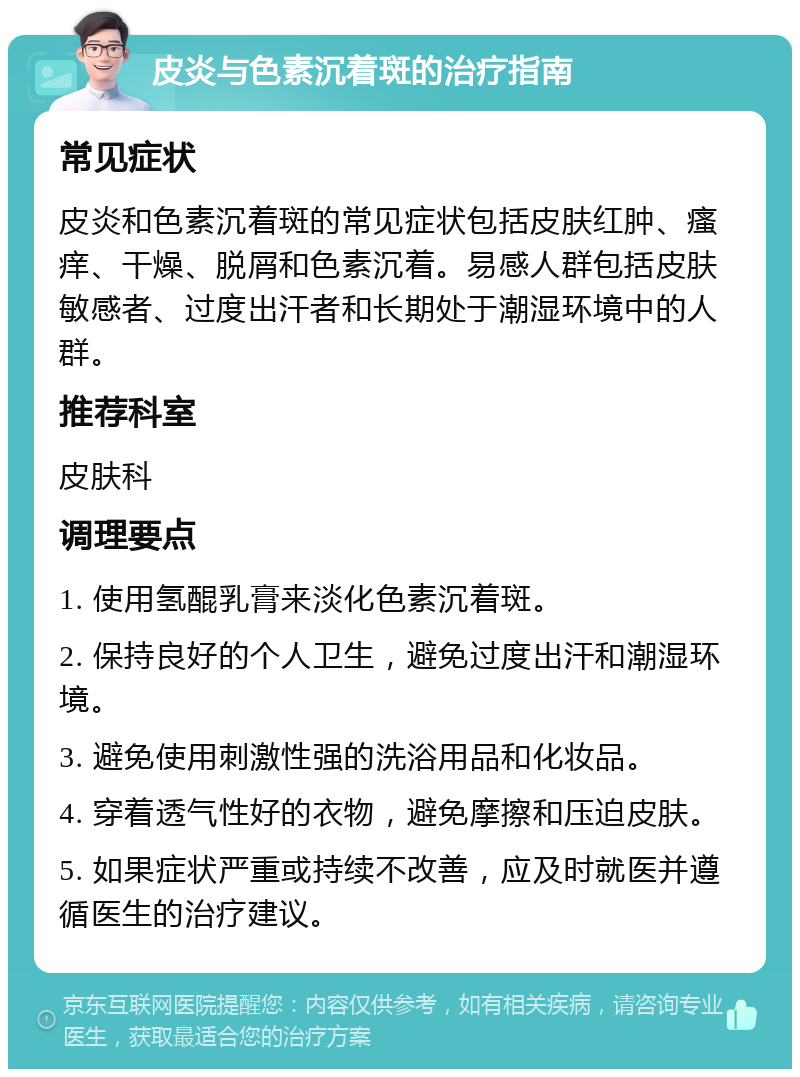 皮炎与色素沉着斑的治疗指南 常见症状 皮炎和色素沉着斑的常见症状包括皮肤红肿、瘙痒、干燥、脱屑和色素沉着。易感人群包括皮肤敏感者、过度出汗者和长期处于潮湿环境中的人群。 推荐科室 皮肤科 调理要点 1. 使用氢醌乳膏来淡化色素沉着斑。 2. 保持良好的个人卫生，避免过度出汗和潮湿环境。 3. 避免使用刺激性强的洗浴用品和化妆品。 4. 穿着透气性好的衣物，避免摩擦和压迫皮肤。 5. 如果症状严重或持续不改善，应及时就医并遵循医生的治疗建议。