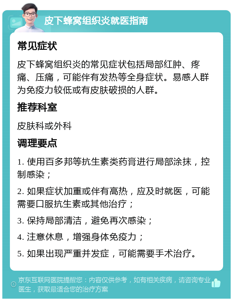 皮下蜂窝组织炎就医指南 常见症状 皮下蜂窝组织炎的常见症状包括局部红肿、疼痛、压痛，可能伴有发热等全身症状。易感人群为免疫力较低或有皮肤破损的人群。 推荐科室 皮肤科或外科 调理要点 1. 使用百多邦等抗生素类药膏进行局部涂抹，控制感染； 2. 如果症状加重或伴有高热，应及时就医，可能需要口服抗生素或其他治疗； 3. 保持局部清洁，避免再次感染； 4. 注意休息，增强身体免疫力； 5. 如果出现严重并发症，可能需要手术治疗。