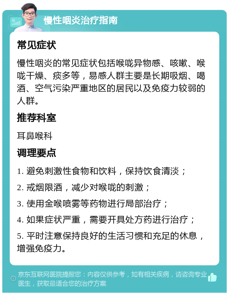 慢性咽炎治疗指南 常见症状 慢性咽炎的常见症状包括喉咙异物感、咳嗽、喉咙干燥、痰多等，易感人群主要是长期吸烟、喝酒、空气污染严重地区的居民以及免疫力较弱的人群。 推荐科室 耳鼻喉科 调理要点 1. 避免刺激性食物和饮料，保持饮食清淡； 2. 戒烟限酒，减少对喉咙的刺激； 3. 使用金喉喷雾等药物进行局部治疗； 4. 如果症状严重，需要开具处方药进行治疗； 5. 平时注意保持良好的生活习惯和充足的休息，增强免疫力。