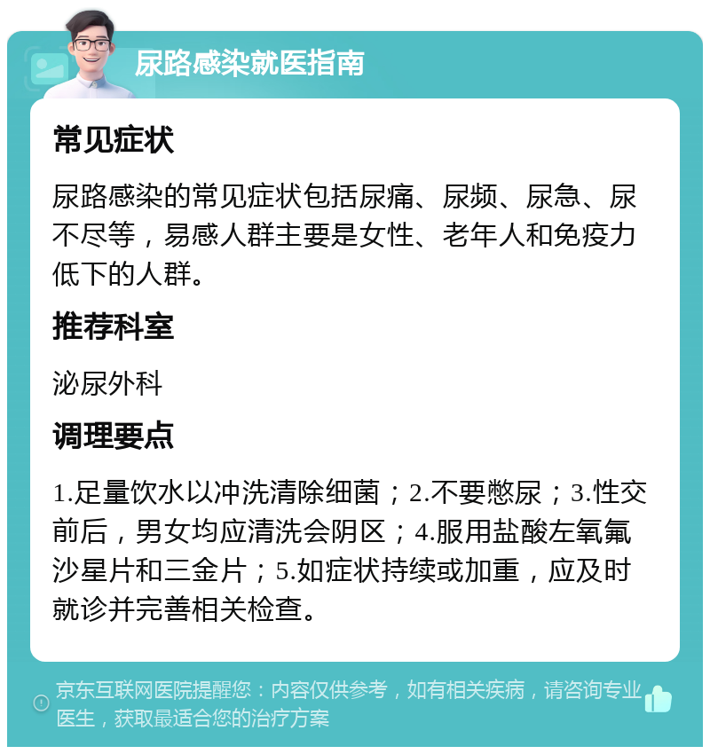 尿路感染就医指南 常见症状 尿路感染的常见症状包括尿痛、尿频、尿急、尿不尽等，易感人群主要是女性、老年人和免疫力低下的人群。 推荐科室 泌尿外科 调理要点 1.足量饮水以冲洗清除细菌；2.不要憋尿；3.性交前后，男女均应清洗会阴区；4.服用盐酸左氧氟沙星片和三金片；5.如症状持续或加重，应及时就诊并完善相关检查。